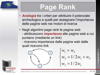 • Analogia tra i criteri per attribuire il potenziale
archeologico e quelli per assegnare l’importanza
delle pagine web nei motori di ricerca
• Negli algoritmi page rank le pagine web
- attribuiscono importanza alle pagine web a cui
puntano (mediante un link)
- ricevono importanza dalle pagine web dalle
quali ricevono link
Page Rank





=
+=
=
13
312
21
2/1
2/1
ww
www
ww
38 / 59@MappaProject: un approccio computazionale innovativo per l’archeologia italiana #opendata #matematica
 