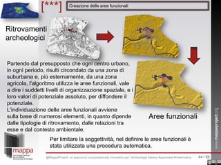 [***] Creazione delle aree funzionali
Ritrovamenti
archeologici
Aree funzionali
Partendo dal presupposto che ogni centro urbano,
in ogni periodo, risulti circondato da una zona di
suburbana e, più esternamente, da una zona
agricola, l'algoritmo utilizza le aree funzionali, vale
a dire i suddetti livelli di organizzazione spaziale, e i
loro valori di potenziale assoluto, per diffondere il
potenziale.
L'individuazione delle aree funzionali avviene
sulla base di numerosi elementi, in quanto dipende
dalle tipologie di ritrovamento, dalle relazioni tra
esse e dal contesto ambientale.
Per limitare la soggettività, nel definire le aree funzionali è
stata utilizzata una procedura automatica.
44 / 59@MappaProject: un approccio computazionale innovativo per l’archeologia italiana #opendata #matematica
 
