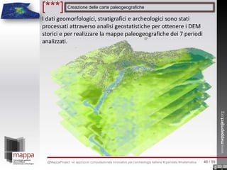 I dati geomorfologici, stratigrafici e archeologici sono stati
processati attraverso analisi geostatistiche per ottenere i DEM
storici e per realizzare la mappe paleogeografiche dei 7 periodi
analizzati.
Creazione delle carte paleogeografiche[***]
45 / 59@MappaProject: un approccio computazionale innovativo per l’archeologia italiana #opendata #matematica
 
