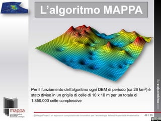 L’algoritmo MAPPA
Per il funziamento dell’algoritmo ogni DEM di periodo (ca 26 km2) è
stato diviso in un griglia di celle di 10 x 10 m per un totale di
1.850.000 celle complessive
46 / 59@MappaProject: un approccio computazionale innovativo per l’archeologia italiana #opendata #matematica
 