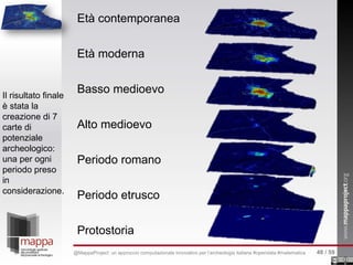Età contemporanea
Età moderna
Basso medioevo
Alto medioevo
Periodo romano
Periodo etrusco
Protostoria
Il risultato finale
è stata la
creazione di 7
carte di
potenziale
archeologico:
una per ogni
periodo preso
in
considerazione.
48 / 59@MappaProject: un approccio computazionale innovativo per l’archeologia italiana #opendata #matematica
 