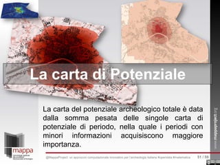 La carta del potenziale archeologico totale è data
dalla somma pesata delle singole carta di
potenziale di periodo, nella quale i periodi con
minori informazioni acquisiscono maggiore
importanza.
La carta di Potenziale
51 / 59@MappaProject: un approccio computazionale innovativo per l’archeologia italiana #opendata #matematica
 