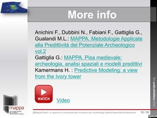 More info
Anichini F., Dubbini N., Fabiani F., Gattiglia G.,
Gualandi M.L.: MAPPA. Metodologie Applicate
alla Predittività del Potenziale Archeologico
vol.2
Gattiglia G.: MAPPA. Pisa medievale:
archeologia, analisi spaziali e modelli predittivi
Kamermans H. : Predictive Modeling: a view
from the Ivory tower
Video
52 / 59@MappaProject: un approccio computazionale innovativo per l’archeologia italiana #opendata #matematica
 