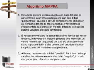 1. Il modello sembra lavorare meglio con quei dati che si
concentrano in un’area piuttosto che con dati di tipo
“policentrico”. Questo è dovuto principalmente al modo in
cui vengono definite le aree funzionali. Prevediamo di
implementare l’algoitmo con modelli differenti in modo da
poterlo utilizzare su scala territoriale;
2. È necessario valutare la bontà della stima fornita dal nostro
modello, attraverso un metodo generale che identifichi un
valore minimo per la quantità dei dati e/o di relazioni che
siano rappresentativi e che permetta di decidere quando
l’applicazione del modello sia appropriata;
3. Abbiamo lavorato solo sui dati “positivi”. Per i futuri sviluppi
sarebbe importante avere anche i dati “negativi”, in modo
che partecipino alla stima del potenziale.
Algoritmo MAPPA
56 / 59@MappaProject: un approccio computazionale innovativo per l’archeologia italiana #opendata #matematica
 