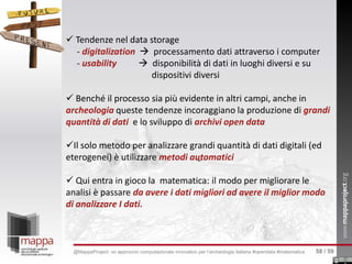  Tendenze nel data storage
- digitalization  processamento dati attraverso i computer
- usability  disponibilità di dati in luoghi diversi e su
dispositivi diversi
 Benché il processo sia più evidente in altri campi, anche in
archeologia queste tendenze incoraggiano la produzione di grandi
quantità di dati e lo sviluppo di archivi open data
Il solo metodo per analizzare grandi quantità di dati digitali (ed
eterogenei) è utilizzare metodi automatici
 Qui entra in gioco la matematica: il modo per migliorare le
analisi è passare da avere i dati migliori ad avere il miglior modo
di analizzare I dati.
58 / 59@MappaProject: un approccio computazionale innovativo per l’archeologia italiana #opendata #matematica
 