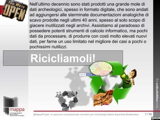 Nell’ultimo decennio sono stati prodotti una grande mole di
dati archeologici, spesso in formato digitale, che sono andati
ad aggiungersi alle sterminate documentazioni analogiche di
scavo prodotte negli ultimi 40 anni, spesso al solo scopo di
giacere inutilizzati negli archivi. Assistiamo al paradosso di
possedere potenti strumenti di calcolo informatico, ma pochi
dati da processare, di produrre con costi molto elevati nuovi
dati, per farne un uso limitato nel migliore dei casi a pochi o
pochissimi riutilizzi.
Ricicliamoli!
7 / 59@MappaProject: un approccio computazionale innovativo per l’archeologia italiana #opendata #matematica
 