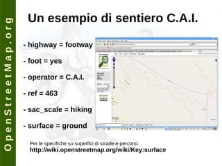 O p e n S t r e e t M a p . o r g Un esempio di sentiero C.A.I. - highway = footway - foot = yes - operator = C.A.I. - ref = 463 - sac_scale = hiking - surface = ground Per le specifiche su superfici di strade e percorsi: http://wiki.openstreetmap.org/wiki/Key:surface 