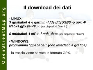 O p e n S t r e e t M a p . o r g Il download dei dati -  LINUX : $ gpsbabel -t -i garmin -f /dev/ttyUSB0 -o gpx -F tracks.gpx  (INVIO);  (per dispositivi Garmin) $ mtkbabel -l off -t -f mtk_data  (per dispositivi “iblue”) -  WINDOWS : programma “gpsbabel” (con interfaccia grafica) - la traccia viene salvata in formato GPX. 