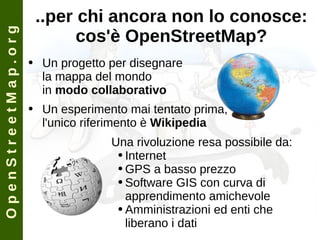 ..per chi ancora non lo conosce: cos'è OpenStreetMap? Un progetto per disegnare la mappa del mondo in  modo collaborativo Un esperimento mai tentato prima, l'unico riferimento è  Wikipedia Una rivoluzione resa possibile da: Internet GPS a basso prezzo Software GIS con curva di apprendimento amichevole Amministrazioni ed enti che liberano i dati O p e n S t r e e t M a p . o r g 
