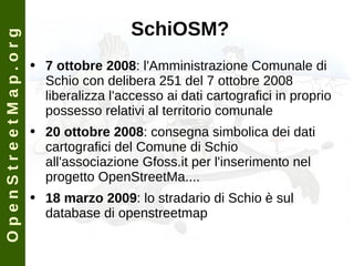 SchiOSM? 7 ottobre 2008 : l'Amministrazione Comunale di Schio con delibera 251 del 7 ottobre 2008 liberalizza l'accesso ai dati cartografici in proprio possesso relativi al territorio comunale  20 ottobre 2008 : consegna simbolica dei dati cartografici del Comune di Schio all'associazione Gfoss.it per l'inserimento nel progetto OpenStreetMa.... 18 marzo 2009 : lo stradario di Schio è sul database di openstreetmap O p e n S t r e e t M a p . o r g 
