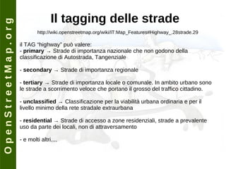 O p e n S t r e e t M a p . o r g Il tagging delle strade http://wiki.openstreetmap.org/wiki/IT:Map_Features#Highway_.28strade.29 il TAG “highway” può valere: -  primary  -> Strade di importanza nazionale che non godono della classificazione di Autostrada, Tangenziale -  secondary  -> Strade di importanza regionale -  tertiary  -> Strade di importanza locale o comunale. In ambito urbano sono le strade a scorrimento veloce che portano il grosso del traffico cittadino. -  unclassified  -> Classificazione per la viabilità urbana ordinaria e per il livello minimo della rete stradale extraurbana -  residential  -> Strade di accesso a zone residenziali, strade a prevalente uso da parte dei locali, non di attraversamento - e molti altri.... 