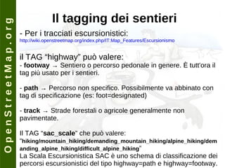 O p e n S t r e e t M a p . o r g Il tagging dei sentieri - Per i tracciati escursionistici: http://wiki.openstreetmap.org/index.php/IT:Map_Features/Escursionismo il TAG “highway” può valere: -  footway  -> Sentiero o percorso pedonale in genere. È tutt'ora il tag più usato per i sentieri. -  path  -> Percorso non specifico. Possibilmente va abbinato con tag di specificazione (es: foot=designated) -  track  -> Strade forestali o agricole generalmente non pavimentate. Il TAG “ sac_scale ” che può valere: “ hiking/mountain_hiking/demanding_mountain_hiking/alpine_hiking/demanding_alpine_hiking/difficult_alpine_hiking ” La Scala Escursionistica SAC è uno schema di classificazione dei percorsi escursionistici del tipo highway=path e highway=footway.  