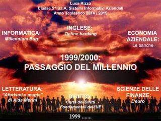 1999/2000:
PASSAGGIO DEL MILLENNIO
Luca Rizzo
Classe 5^ S.I.A. Sistemi Informativi Aziendali
Anno scolastico 2014 / 2015
INFORMATICA:
Millennium Bug
INGLESE:
Online banking ECONOMIA
AZIENDALE:
Le banche
SCIENZE DELLE
FINANZE:
L’euro
DIRITTO:
Carta dei Diritti
Fondamentali dell’UE
LETTERATURA:
“Aforismi e magie”
di Alda Merini
 