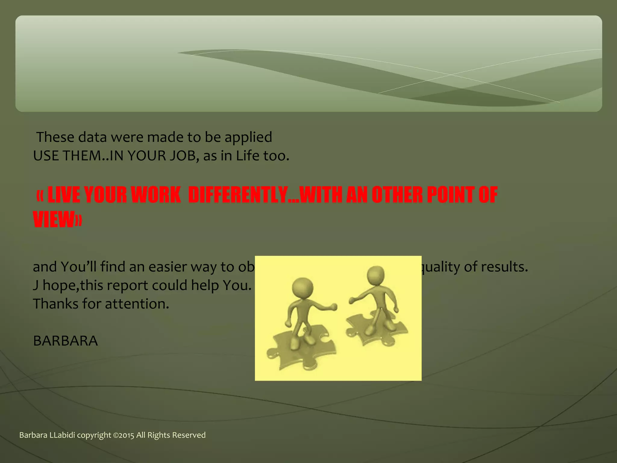 Barbara LLabidi copyright ©2015 All Rights Reserved
These data were made to be applied
USE THEM..IN YOUR JOB, as in Life too.
« LIVE YOUR WORK DIFFERENTLY...WITH AN OTHER POINT OF
VIEW»
and You’ll find an easier way to obtain more results, better quality of results.
J hope,this report could help You.
Thanks for attention.
BARBARA
 