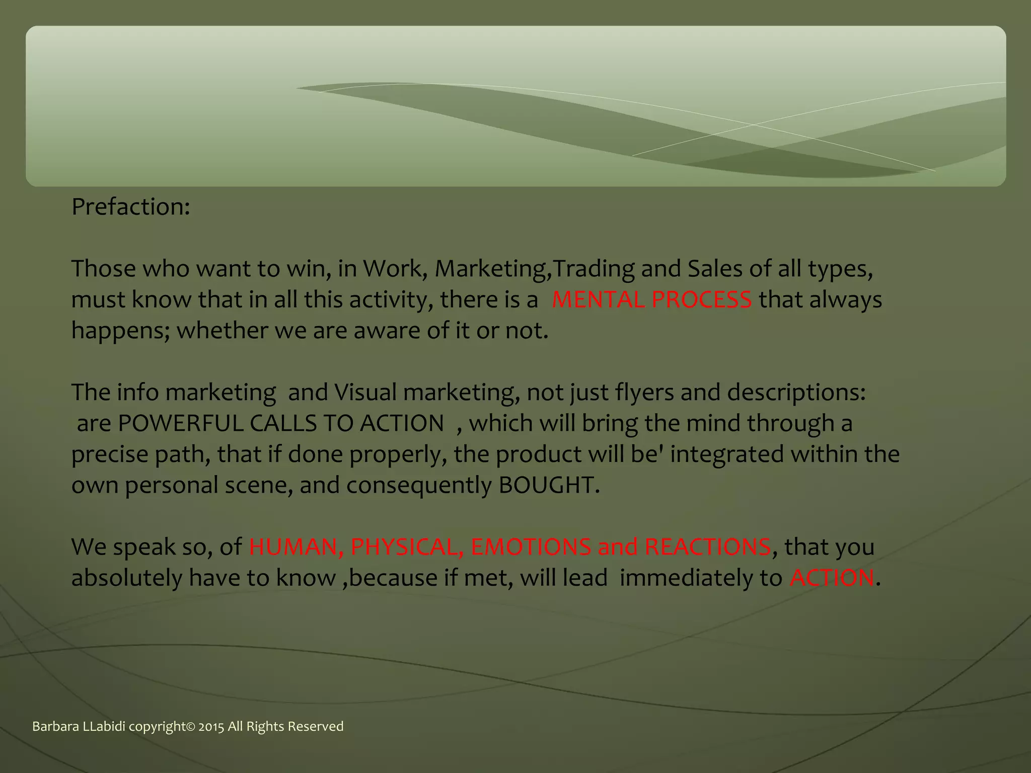 Barbara LLabidi copyright© 2015 All Rights Reserved
Prefaction:
Those who want to win, in Work, Marketing,Trading and Sales of all types,
must know that in all this activity, there is a MENTAL PROCESS that always
happens; whether we are aware of it or not.
The info marketing and Visual marketing, not just flyers and descriptions:
are POWERFUL CALLS TO ACTION , which will bring the mind through a
precise path, that if done properly, the product will be' integrated within the
own personal scene, and consequently BOUGHT.
We speak so, of HUMAN, PHYSICAL, EMOTIONS and REACTIONS, that you
absolutely have to know ,because if met, will lead immediately to ACTION.
 
