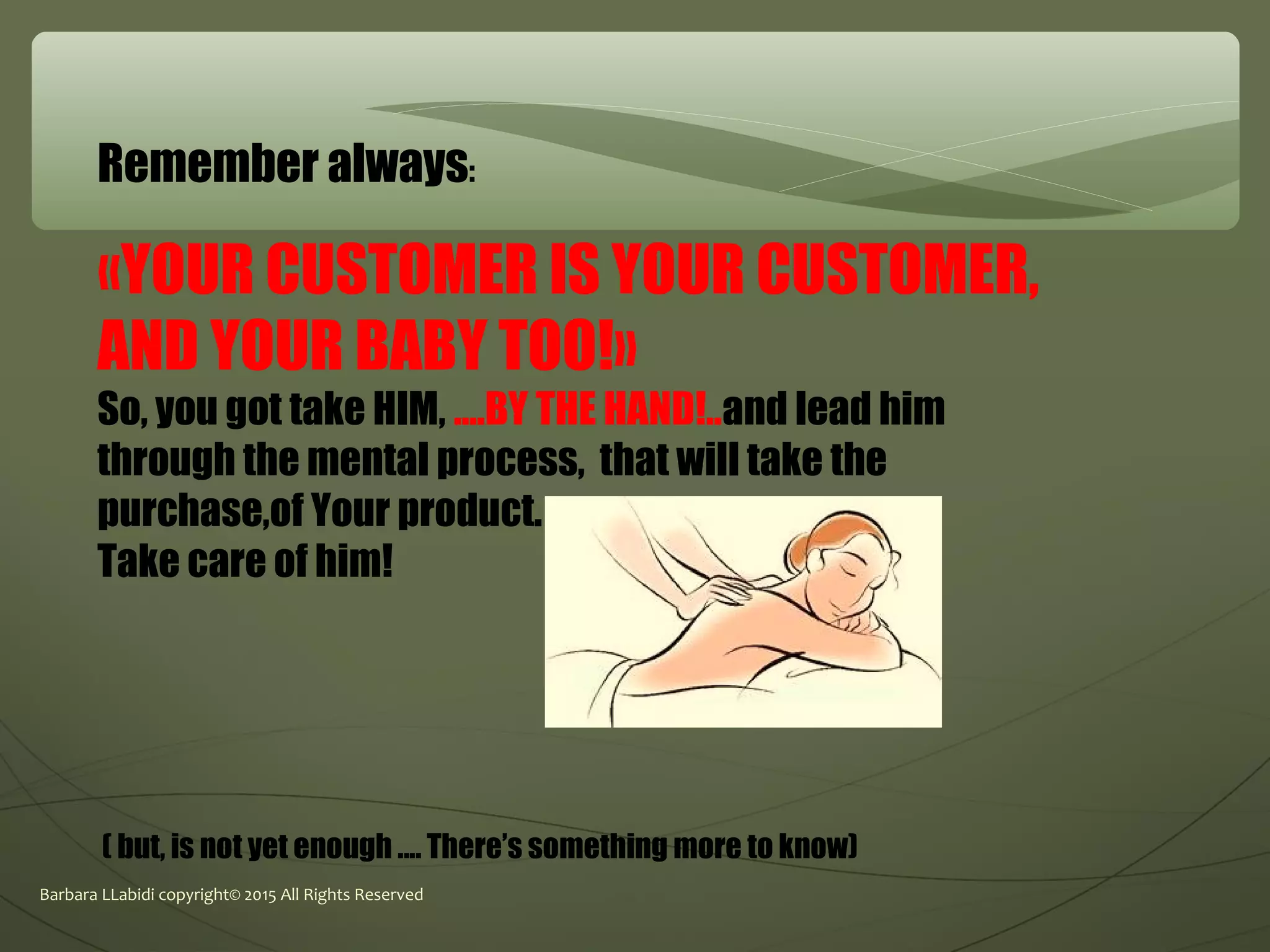 Barbara LLabidi copyright© 2015 All Rights Reserved
Remember always:
«YOUR CUSTOMER IS YOUR CUSTOMER,
AND YOUR BABY TOO!»
So, you got take HIM, ....BY THE HAND!..and lead him
through the mental process, that will take the
purchase,of Your product.
Take care of him!
( but, is not yet enough .... There’s something more to know)
 