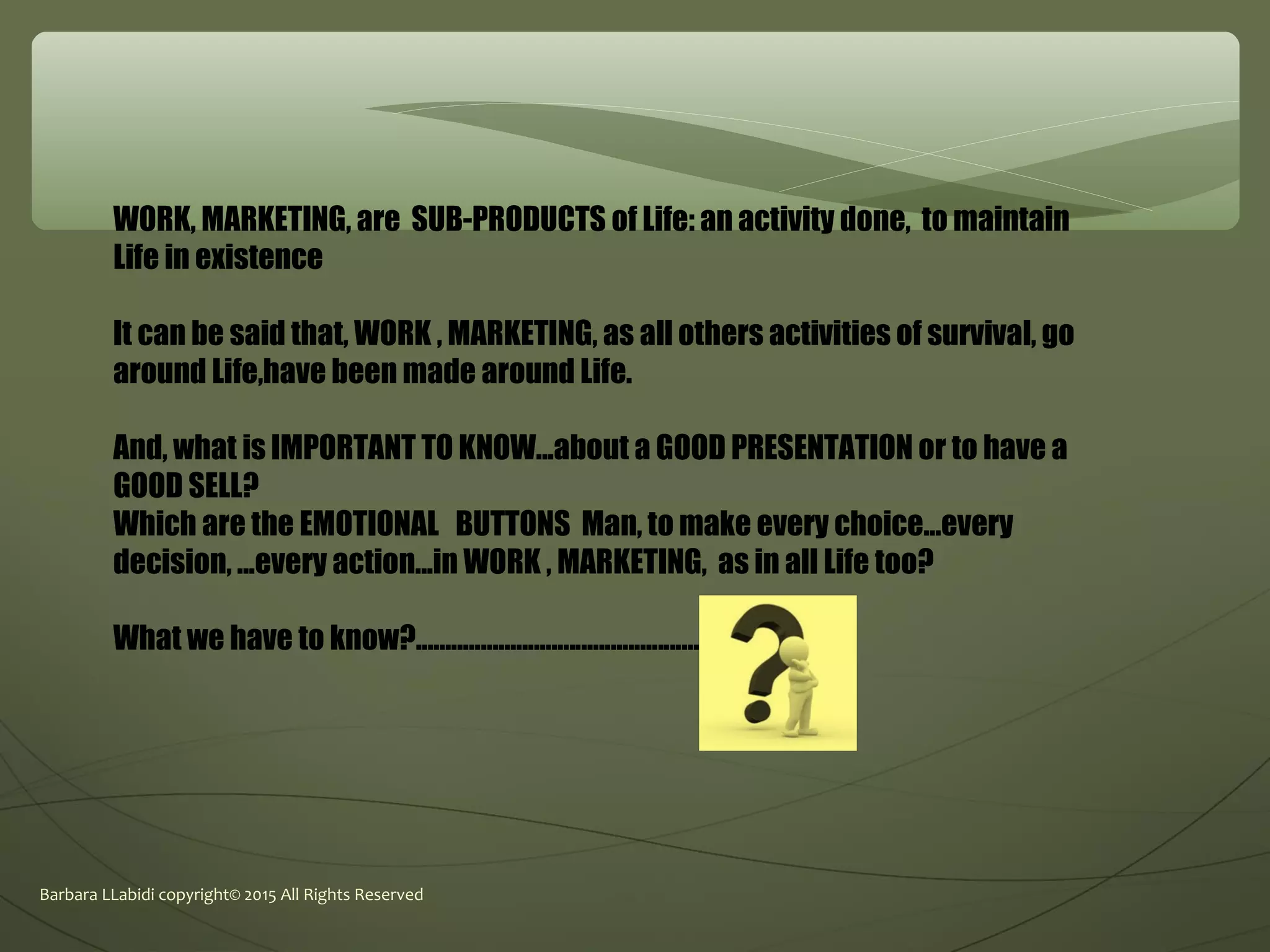 Barbara LLabidi copyright© 2015 All Rights Reserved
WORK, MARKETING, are SUB-PRODUCTS of Life: an activity done, to maintain
Life in existence
It can be said that, WORK , MARKETING, as all others activities of survival, go
around Life,have been made around Life.
And, what is IMPORTANT TO KNOW...about a GOOD PRESENTATION or to have a
GOOD SELL?
Which are the EMOTIONAL BUTTONS Man, to make every choice...every
decision, ...every action...in WORK , MARKETING, as in all Life too?
What we have to know?................................................
 