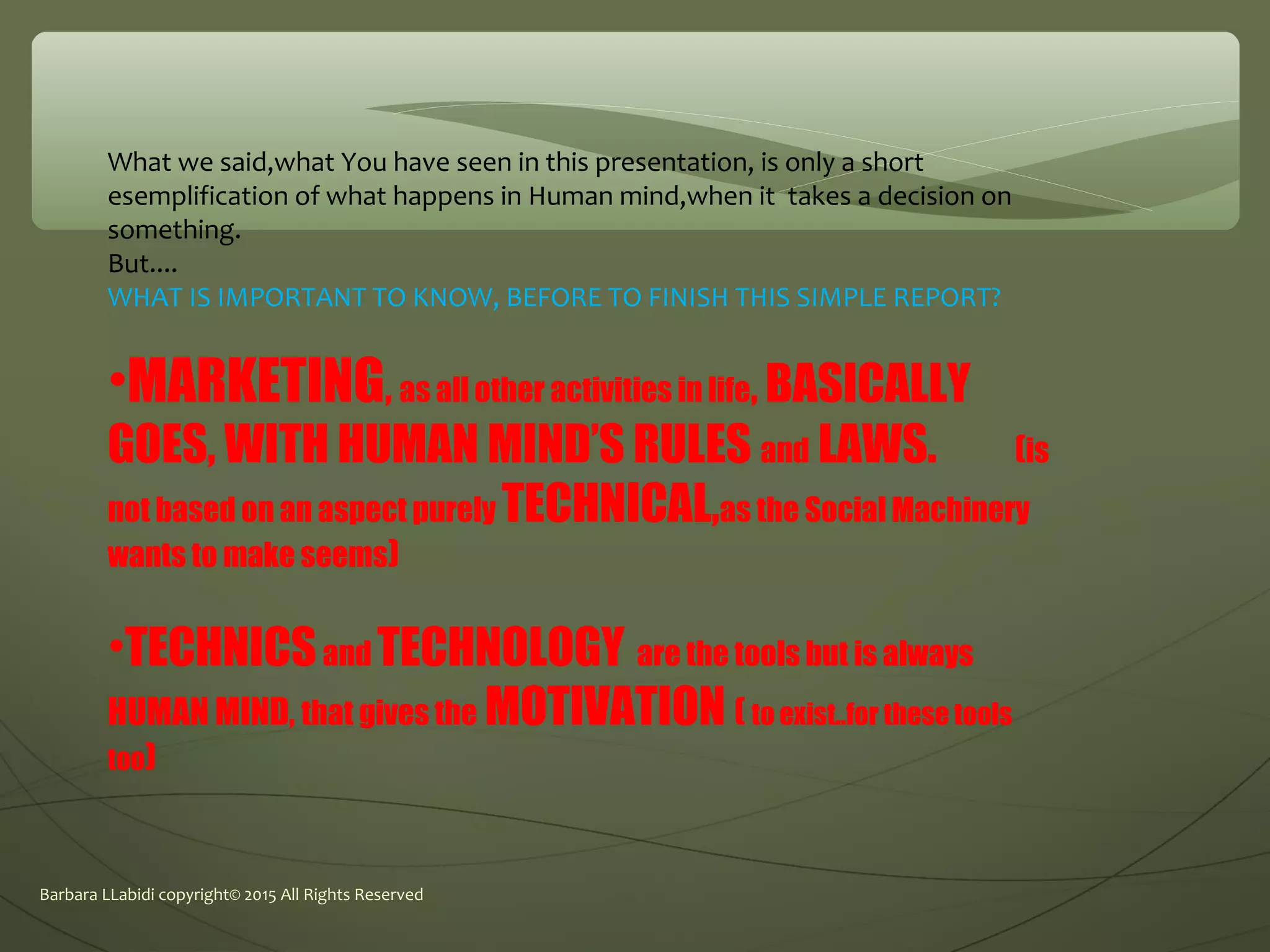 Barbara LLabidi copyright© 2015 All Rights Reserved
What we said,what You have seen in this presentation, is only a short
esemplification of what happens in Human mind,when it takes a decision on
something.
But....
WHAT IS IMPORTANT TO KNOW, BEFORE TO FINISH THIS SIMPLE REPORT?
•MARKETING, as all other activities in life, BASICALLY
GOES, WITH HUMAN MIND’S RULES and LAWS. (is
not based on an aspect purely TECHNICAL,as the Social Machinery
wants to make seems)
•TECHNICSand TECHNOLOGY are the tools but is always
HUMAN MIND, that gives the MOTIVATION ( to exist..for these tools
too)
 