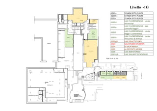 W.C.H.
M ONT ASCALE
M ONT ASCALE
PUNTO RISTORO
Q.107.30
CAMERA BUIA
DEPOSITO
LABORATORIO
LOCALE DEPOSITO
LOCALE STUDENTI
SOTTOCENTRALE 5bis
Q.108.00
Q.107.30
Q.107.30
Q.107.30
Q.107.30
Q.107.30
Q.107.30
Q.107.30
Q.107.30
Q.107.30
Q.107.30
Q.107.30
Q.107.30
Q.107.30
Q.106.45
CUNICOLO
Q.106.45
ANT I W.C.
ANT I W.C.
Q.104.65
ST UDIO 1 ST UDIO 2 ST UDIO 3 ST UDIO 4 ST UDIO 5 ST UDIO 6
DEPOSIT O
Q.107.30
Q.104.65
M.CORPOA
Q.108.00 Q.108.40
Q.106.50
CUNICOLO Q.104.00
CAMMINAMENTO Q.108.40
Q.104.00
Q.105.30
Q.106.15
LOCALE COMPRESSORE
CENTRALE 5
TANDEM
W.C.H
W.C.
Q.106.15
Q.108.30
Q.105.70
Q.105.30
Q.105.30
CENTRALE ELETTRICA
Q.108.40
W.C.
W.C.
W.C.W.C.
W.C.
W.C.
W.C.
W.C.
-1G-04
-1G-06
-1G-07a
-1G-03
-1G-01g
EDIF. G-H - Q. 107
Livello -1G
-1G01h -1G01i
-1G-01f -1G-01e -1G-01a-1G-01b-1G-01c
-1G-01
-1G-01d
-1G-07b
-1G-05
-1G01a STANZA DITTA PULIZIE
-1G01b STANZA DITTA PULIZIE
-1G01c STANZA DITTA PULIZIE
-1G01d
LAB. FLUORESCENZA X - Locale
microscopi
-1G01e
LAB. FLUORESCENZA X - Sala
controllo Raggi X
-1G01f
LAB. FLUORESCENZA X - Locale
Raggi X (controllato)
-1G01h
LAB. FLUORESCENZA X - Locale
meccanica & chimica
-1G01g/i LAB. DIDATTICI O&O
-1G03 SALA STUDIO STUDENTI
-1G04 ex SALA MENSA
-1G05 ex DEPOSITO MENSA
-1G06 LAB. BIOFOTONICA
-1G07a/b LAB. SVILUPPI TECNOLOGICI
 