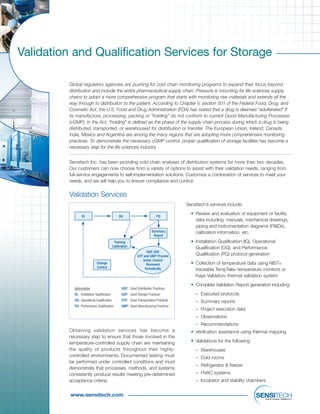 www.sensitech.com
Validation and Qualification Services for Storage
Global regulatory agencies are pushing for cold chain monitoring programs to expand their focus beyond
distribution and include the entire pharmaceutical supply chain. Pressure is mounting for life sciences supply
chains to adopt a more comprehensive program that starts with monitoring raw materials and extends all the
way through to distribution to the patient. According to Chapter V, section 501 of the Federal Food, Drug, and
Cosmetic Act, the U.S. Food and Drug Administration (FDA) has stated that a drug is deemed “adulterated” if
its manufacture, processing, packing or “holding” do not conform to current Good Manufacturing Processes
(cGMP). In the Act, “holding” is defined as the phase of the supply chain process during which a drug is being
distributed, transported, or warehoused for distribution or transfer. The European Union, Ireland, Canada,
India, Mexico and Argentina are among the many regions that are adopting more comprehensive monitoring
practices. To demonstrate the necessary cGMP control, proper qualification of storage facilities has become a
necessary step for the life sciences industry.
Sensitech Inc. has been providing cold chain analyses of distribution systems for more than two decades.
Our customers can now choose from a variety of options to assist with their validation needs, ranging from
full-service engagements to self-implementation solutions. Customize a combination of services to meet your
needs, and we will help you to ensure compliance and control.
Obtaining validation services has become a
necessary step to ensure that those involved in the
temperature-controlled supply chain are maintaining
the quality of products throughout their highly-
controlled environments. Documented testing must
be performed under controlled conditions and must
demonstrate that processes, methods, and systems
consistently produce results meeting pre-determined
acceptance criteria.
Sensitech’s services include:
• Review and evaluation of equipment or facility
data including: manuals, mechanical drawings,
piping and instrumentation diagrams (P&IDs),
calibration information, etc.
• Installation Qualification (IQ), Operational
Qualification (OQ), and Performance
Qualification (PQ) protocol generation
• Collection of temperature data using NIST®
traceable TempTale® temperature monitors or
Kaye Validator® thermal validation system
• Complete Validation Report generation including:
– Executed protocols
– Summary reports
– Project execution data
– Observations
– Recommendations
• Verification assistance using thermal mapping
• Validations for the following:
– Warehouses
– Cold rooms
– Refrigerator & freezer
– HVAC systems
– Incubator and stability chambers
Validation Services
IQ OQ PQ
Summary
Report
Training
Calibration
Change
Control
GDP, GSP,
GTP and GMP Process
Under Control
Reviewed
Periodically
Abbreviation
IQ: Installation Qualification
OQ: Operational Qualification
PQ: Performance Qualification
GDP: Good Distribution Practices
GSP: Good Storage Practices
GTP: Good Transportation Practices
GMP: Good Manufacturing Practices
 