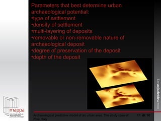  di 10 Archaeological predictive model of an urban area. The study case of Pisa, Italy Parameters that best determine urban archaeological potential: type of settlement density of settlement multi-layering of deposits removable or non-removable nature of archaeological deposit degree of preservation of the deposit depth of the deposit 