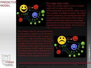  di 10 Archaeological predictive model of an urban area. The study case of Pisa, Italy The page rank model  Page rank models appear to be a suitable appro­ach for determining the archaeological potential of the urban area of Pisa. Indeed, if suitably modeled, the criteria used for attributing archaeological potential are particularly reminiscent of the criterion used to assign impor­tance to web pages, since each archaeological find/ object gives importance to those nearby, from which, in turn, it receives importance.  PREDICTIVE MODEL The criterion used for giving importance to web pages is based on the number of links going out of the page. A page that points to (i.e. has a link to) other pages distri­butes its importance in equal parts to pages and therefore gives 1/k of its importance to the pages it points to. So the importance of each page is assigned according to the weight attributed to it by the other pages; vice versa, it assigns importance to the pages it points to.  