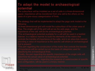  di 10 Archaeological predictive model of an urban area. The study case of Pisa, Italy To adapt the model to archaeological potential  The subsurface will be modeled as a set of cells in a three-dimensional space; importance will be transferred from one cell to the others on the basis of a (pre­vious) categorization of finds.  The strategy that will be implemented to adapt the page rank model is the following:  A three-dimensional grid will model the subsurface of the urban area of Pisa. The single cell of the grid will act as the web page, and the importance of the cell, will be the archaeological potential;  The archaeological potential available for a cell will be used in a twofold manner: in a relative manner to build the elements of the matrix that controls the transfer of importance of the cells, and in an abso­lute manner, providing a value of importance to the specific cell where an archaeological find is present;  The part regarding the construction of the matrix that controls the transfer of importance will be carried out on the basis of categories used for classifying the archaeological finds;  Finally, the part regarding the specific importance of the single cells will determine the actual value of archaeological potential;  Geological information, regarding the presence of watercourses or specific land configuration, will be used in a binary manner. 
