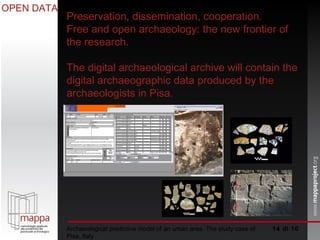  di 10 Archaeological predictive model of an urban area. The study case of Pisa, Italy OPEN DATA Preservation, dissemination, cooperation. Free and open archaeology: the new frontier of the research. The digital archaeological archive will contain the digital archaeographic data produced by the archaeologists in Pisa.  