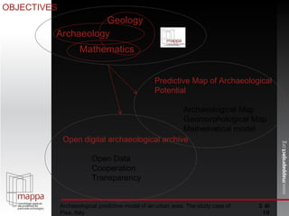 Archaeological predictive model of an urban area. The study case of Pisa, Italy  di 10 OBJECTIVES Predictive Map of Archaeological Potential Archaeological Map Geomorphological Map Mathematical model Open digital archaeological archive Open Data Cooperation Transparency Geology Archaeology Mathematics 