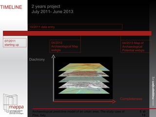  di 10 TIMELINE 2 years project July 2011- June 2013 Diachrony Completeness Archaeological predictive model of an urban area. The study case of Pisa, Italy 07/2011 starting up 10/2011 data entry 04/2012 Archaeological Map webgis  04/2013 Map of Archaeological Potential webgis 