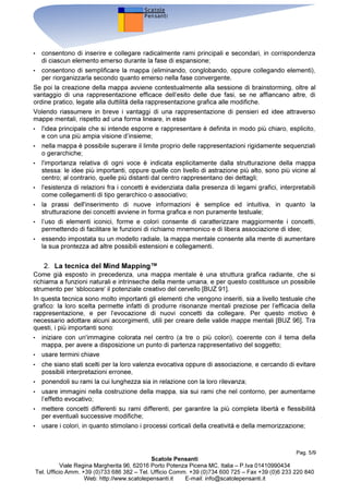 ,QWURGX]LRQH
3HU PROWL GHFHQQL VL q SHQVDWR FKH OD PHQWH GHOO
XRPR IXQ]LRQDVVH LQ PRGR OLQHDUH FRPH LQ XQD
VRUWD GL HOHQFR VL LSRWL]]DYD FKH L SHQVLHUL YHQLVVHUR HODERUDWL LQ PRGR VHTXHQ]LDOH R PHGLDQWH
SHUFRUVL SDUDOOHOL 5HFHQWL VFRSHUWH VXOOD ILVLRORJLD H OD GLQDPLFD GHO SHQVLHUR LQYHFH KDQQR
HYLGHQ]LDWR FKH LO FHUYHOOR ROWUH FKH HODERUDUH OH LQIRUPD]LRQL LQ PRGR PXOWLGLPHQVLRQDOH RSHUD
FRQ HVVH PHGLDQWH DVVRFLD]LRQL FROOHJDQGR GLQDPLFDPHQWH WUD ORUR LGHH H FRQFHWWL H
PDQLSRODQGR FRQWLQXDPHQWH WDOL OHJDPL /
DVVRFLD]LRQH VYROJH XQ UXROR GRPLQDQWH LQ TXDVL WXWWH OH
IXQ]LRQL PHQWDOL H VLD OD FRPXQLFD]LRQH FKH O¶HODERUD]LRQH GHO SHQVLHUR QRQ IDQQR HFFH]LRQH RJQL
VLQJROD SDUROD R LGHD KDQQR QXPHURVL FROOHJDPHQWL FRQ DOWUH SDUROH LGHH H FRQFHWWL H TXHVWR
SHUPHWWH GL HVSULPHUH SHQVLHUL H ULVRQDQ]H FKH YDQQR EHQ ROWUH OR VWUHWWR VLJQLILFDWR GHL VLQJROL
WHUPLQL UDSSUHVHQWDELOL LQ IRUPDWR WHVWXDOH VHPSOLFH *$5 @
/H PDSSH PHQWDOL VIUXWWDQR WDOL SURSULHWj GHOOD PHQWH XPDQD ,Q SDUWLFRODUH TXHVWD WHFQLFD
LQQRYDWLYD VL SURSRQH GL DSSOLFDUH OH SRWHQ]LDOLWj ODWHQWL QHOO¶HPLVIHUR GHVWUR GHO QRVWUR FHUYHOOR
FLRq TXHOOR FKH HODERUD OH LQIRUPD]LRQL LQ PRGR JOREDOH FUHDWLYR LQWXLWLYR ILJXUDWR SHUPHWWHQGR GL
ELODQFLDUH O
DWWLYLWj GHOO¶HPLVIHUR VLQLVWUR OD FXL DWWLYLWj q LQYHFH ULYROWD PDJJLRUPHQWH DOOD ORJLFD
DOOD UD]LRQDOLWj DOOD YHUEDOLWj HG q VROLWDPHQWH SL VYLOXSSDWR .20 @
 ,O FHUYHOOR H OH PDSSH
6YLOXSSDWH GD 7RQ %X]DQ LQWRUQR DO  OH PDSSH PHQWDOL VRQR VWDWH LQWURGRWWH LQL]LDOPHQWH
FRPH XQ LQQRYDWLYR PHWRGR SHU LO QRWHWDNLQJ 'RSR QXPHURVL VWXGL VXOOH PRGDOLWj GL HODERUD]LRQH
GHO SHQVLHUR GD SDUWH GHOOD PHQWH XPDQD HG DSSURIRQGLPHQWL PHWRGRORJLFL H WHFQLFL VRQR VWDWH
SURSRVWH GDOOD FRPXQLWj VFLHQWLILFD DQFKH FRPH VWUXPHQWR SHU OD JHQHUD]LRQH H OD
UDSSUHVHQWD]LRQH GHOOH LGHH H GHO SHQVLHUR PHGLDQWH DVVRFLD]LRQL %8= @
8QD PDSSD PHQWDOH FRQVLVWH LQ XQ GLDJUDPPD QHO TXDOH L FRQFHWWL YHQJRQR SUHVHQWDWL LQ IRUPD
JUDILFD O
LGHD SULQFLSDOH YLHQH ULSRUWDWD DO FHQWUR GHOOR VFKHPD PHQWUH FRQFHWWL LGHH FROOHJDWH H
DOWUL GHWWDJOL YHQJRQR DJJLXQWL H OHJDWL VHFRQGR XQD JHRPHWULD UDGLDQWH
$O SDUDGLJPD UDSSUHVHQWDWLYR OLQHDUH FKH VWDWLFDPHQWH SUHYHGH XQ 
LQL]LR
 HG XQD 
ILQH
 GHO
SHUFRUVR ORJLFR H FKH LPSHGLVFH DO FHUYHOOR GL FUHDUH LQ PRGR HIILFDFH DVVRFLD]LRQL XQD PDSSD
PHQWDOH FRQWUDSSRQH XQ
LPSRVWD]LRQH GRWDWD GL XQD VWUXWWXUD GLQDPLFD SUHYHGHQGR XQ FHQWUR PD
QRQ XQD 
ILQH
 4XHVWR IDWWR DJHYROD LO SURFHVVR GL JHQHUD]LRQH GHOOH LGHH LQ TXDQWR SHUPHWWH GL
DYHUH XQD YLVLRQH G
LQVLHPH H TXLQGL DLXWD LO FHUYHOOR D ODYRUDUH VLD VXL SHQVLHUL H VXOOH LGHH
HVLVWHQWL FKH VX TXDQWR GHYH DQFRUD HVVHUH GD HVVL VYLOXSSDWR .20 @
8Q GLDJUDPPD FKH DEELD TXHVWH FDUDWWHULVWLFKH ULVXOWD TXLQGL PROWR HIILFDFH VX GXH YHUVDQWL
+ FRPH VWUXPHQWR GL UDSSUHVHQWD]LRQH GHOOD FRQRVFHQ]D LQ TXDQWR VL LVSLUD GLUHWWDPHQWH DOOD
VWHVVD RUJDQL]]D]LRQH GHOOD PHPRULD H GHOOH DVVRFLD]LRQL GHO SHQVLHUR QHOOD PHQWH XPDQD
+ FRPH VXSSRUWR DOOD FUHDWLYLWj LQ TXDQWR VWLPROD D FRQVLGHUDUH LGHH HG DVVRFLD]LRQL QRQ DQFRUD
HODERUDWH ,Q XQD PDSSD PHQWDOH RJQL UDPR D VXD YROWD SRWUHEEH HVVHUH LO FHQWUR GL XQ
DOWUD
PDSSD PHQWDOH GL PDJJLRUH GHWWDJOLR
3DJ 
6FDWROH 3HQVDQWL
9LDOH 5HJLQD 0DUJKHULWD   3RUWR 3RWHQ]D 3LFHQD 0 ,WDOLD ± 3,YD 
7HO 8IILFLR $PP   