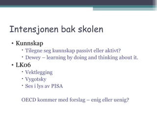 Intensjonen bak skolen Kunnskap Tilegne seg kunnskap passivt eller aktivt? Dewey – learning by doing and thinking about it. LK06 Vektlegging Vygotsky Ses i lys av PISA OECD kommer med forslag – enig eller uenig? 