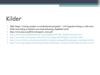 Kilder Säljö, Roger: ”Læring i praksis, et sosiokulturelt perspektiv”.  J.W Cappelens forlag a.s, Oslo 2001 Hefte med utdrag av debatten om norsk utdanning, Dagbladet 2008 http://www.pisa.no/pdf/hovedrapport_2001.pdf http://www.utdanningsdirektoratet.no/templates/udir/TM_Artikkel.aspx?id=2112 http://www.udir.no/templates/udir/TM_GrunnleggendeFerdigheter.aspx?id=2098 http://www-lu.hive.no/media/studentarkiv/unehane/pedagogikk/pedagogisk_oppslagsverk.htm http://www.regjeringen.no/nb/dep/kd/dok/veiledninger_brosjyrer/2006/fakta-stmeld-nr-16-2006-2007.html?id=499179 