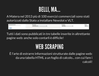 BELLI,	MA...
A	Matera	nel	2013	più	di	100	esercizi	commerciali	sono	stati
autorizzati	dallo	Stato	a	installare	Newslot	e	VLT.

Tutti	i	dati	sono	pubblicati	in	tre	tabelle	inserite	in	altrettante
pagine	web:	anche	solo	contarli	è	difficile!

WEB	SCRAPING
È	l'arte	di	estrarre	informazioni	strutturate	dalle	pagine	web:
da	una	tabella	HTML	a	un	foglio	di	calcolo...	con	cui	fare	i
calcoli!

 