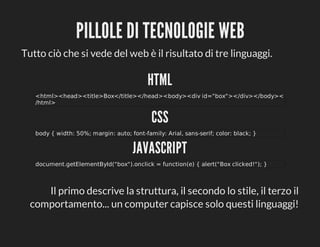 PILLOLE	DI	TECNOLOGIE	WEB
Tutto	ciò	che	si	vede	del	web	è	il	risultato	di	tre	linguaggi.

HTML
<html><head><title>Box</title></head><body><div	id="box"></div></body><
/html>

CSS
body	{	width:	50%;	margin:	auto;	font-family:	Arial,	sans-serif;	color:	black;	}

JAVASCRIPT
document.getElementById("box").onclick	=	function(e)	{	alert("Box	clicked!");	}

Il	primo	descrive	la	struttura,	il	secondo	lo	stile,	il	terzo	il
comportamento...	un	computer	capisce	solo	questi	linguaggi!

 