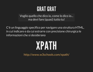 GRAT	GRAT
Voglio	quello	che	dico	io,	come	lo	dico	io...
ma	devi	fare	(quasi)	tutto	tu!
C'è	un	linguaggio	specifico	per	navigare	una	struttura	HTML,
in	cui	indicare	e	da	cui	estrarre	con	precisione	chirurgica	le
informazioni	che	si	desiderano

XPATH
http://www.w3schools.com/xpath/

 