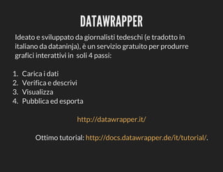 DATAWRAPPER
Ideato	e	sviluppato	da	giornalisti	tedeschi	(e	tradotto	in
italiano	da	dataninja),	è	un	servizio	gratuito	per	produrre
grafici	interattivi	in		soli	4	passi:
1.	
2.	
3.	
4.	

Carica	i	dati
Verifica	e	descrivi
Visualizza
Pubblica	ed	esporta
http://datawrapper.it/
Ottimo	tutorial:	http://docs.datawrapper.de/it/tutorial/.

 