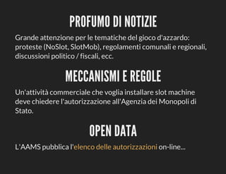 PROFUMO	DI	NOTIZIE
Grande	attenzione	per	le	tematiche	del	gioco	d'azzardo:
proteste	(NoSlot,	SlotMob),	regolamenti	comunali	e	regionali,
discussioni	politico	/	fiscali,	ecc.

MECCANISMI	E	REGOLE
Un'attività	commerciale	che	voglia	installare	slot	machine
deve	chiedere	l'autorizzazione	all'Agenzia	dei	Monopoli	di
Stato.

OPEN	DATA
L'AAMS	pubblica	l'elenco	delle	autorizzazioni	on-line...

 