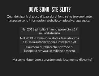 DOVE	SONO	'STE	SLOT?
Quando	si	parla	di	gioco	d'azzardo,	di	fonti	se	ne	trovano	tante,
ma	spesso	sono	informazioni	globali,	complessive,	aggregate.
Nel	2013	gli	italiani	hanno	speso	circa	17
miliardi	di	euro
Nel	2013	in	Italia	sono	state	rilasciate	circa
110	mila	autorizzazioni	a	installare	slot
Il	numero	di	italiani	che	soffrono	di
ludopatia	arriva	a	un	milione	e	mezzo
Ma	come	rispondere	a	una	domanda	localmente	rilevante?

 
