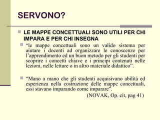 SERVONO?
 LE MAPPE CONCETTUALI SONO UTILI PER CHI
IMPARA E PER CHI INSEGNA
 “le mappe concettuali sono un valido sistema per
aiutare i docenti ad organizzare le conoscenze per
l’apprendimento ed un buon metodo per gli studenti per
scoprire i concetti chiave e i principi contenuti nelle
lezioni, nelle letture o in altro materiale didattico”.
 “Mano a mano che gli studenti acquisivano abilità ed
esperienza nella costruzione delle mappe concettuali,
essi stavano imparando come imparare”.
(NOVAK, Op. cit, pag 41)
 