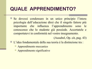QUALE APPRENDIMENTO?
 Se dovessi condensare in un unico principio l’intera
psicologia dell’educazione direi che il singolo fattore più
importante che influenza l’apprendimento sono le
conoscenze che lo studente già possiede. Accertatele e
comportatevi in conformità nel vostro insegnamento.
(Ausubel, Op. cit, pag. 43)
 L’idea fondamentale della sua teoria è la distinzione tra :
 Apprendimento meccanico
 Apprendimento significativo
 