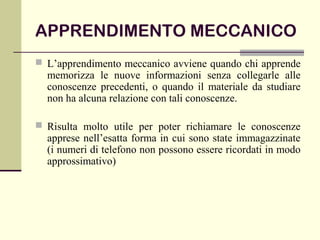 APPRENDIMENTO MECCANICO
 L’apprendimento meccanico avviene quando chi apprende
memorizza le nuove informazioni senza collegarle alle
conoscenze precedenti, o quando il materiale da studiare
non ha alcuna relazione con tali conoscenze.
 Risulta molto utile per poter richiamare le conoscenze
apprese nell’esatta forma in cui sono state immagazzinate
(i numeri di telefono non possono essere ricordati in modo
approssimativo)
 