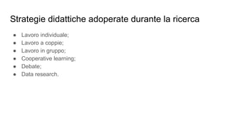 Strategie didattiche adoperate durante la ricerca
● Lavoro individuale;
● Lavoro a coppie;
● Lavoro in gruppo;
● Cooperative learning;
● Debate;
● Data research.
 