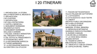 I 20 ITINERARI
1. ARCHEOLOGIA. LA STORIA
DALLA PREISTORIA AL MEDIOEVO
2. ARCHEOLOGIA
I SITI COSTIERI
3. ARCHEOLOGIA
I SITI DELL’ENTROTERRA
4. CASTELLI MEDIEVALI
5. MONUMENTI NORMANNI
SOLENNITà E FASTO
6. MONUMENTI NORMANNI
SOLLAZZI E GIARDINI
7. PALAZZI, CHIESE E MONASTERI
DEL TRECENTO FEUDALE
8. DAL GOTICO AL RINASCIMENTO
LE STAGIONI DELL’ARTE
9. LA DECORAZIONE BAROCCA
LE TARSIE MARMOREE
10. LA DECORAZIONE BAROCCA
GLI ORATORI E GLI STUCCHI
11. PIACERI SETTECENTESCHI
VILLE E PALAZZI DEI GATTOPARDI
12. L’OTTOCENTO
LA CITTÀ NUOVA E I SUOI TEATRI
13. LIBERTY
ARCHITETTURE E DECORAZIONI
DELLA BELLE ÉPOQUE
14. LA CONCA D’ORO
IMMAGINI, STORIA, MEMORIA
15. MERAVIGLIE BOTANICHE
GIARDINI E PARCHI DI PALERMO
16. BURNÌE E MADUNI
I COLORI DELLA CERAMICA
17. LA VOCE DEGLI ANGELI
ORGANI ANTICHI
18. TESORI DI CARTA
BIBLIOTECHE E ARCHIVI
19. I MERCATI E I CIBI DA STRADA
20. CAPOLAVORI NEL TEMPO
 