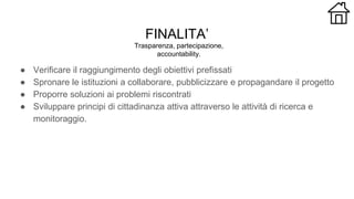 FINALITA’
● Verificare il raggiungimento degli obiettivi prefissati
● Spronare le istituzioni a collaborare, pubblicizzare e propagandare il progetto
● Proporre soluzioni ai problemi riscontrati
● Sviluppare principi di cittadinanza attiva attraverso le attività di ricerca e
monitoraggio.
Trasparenza, partecipazione,
accountability.
 
