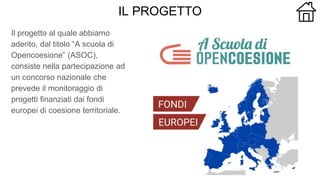 IL PROGETTO
Il progetto al quale abbiamo
aderito, dal titolo “A scuola di
Opencoesione” (ASOC),
consiste nella partecipazione ad
un concorso nazionale che
prevede il monitoraggio di
progetti finanziati dai fondi
europei di coesione territoriale.
 