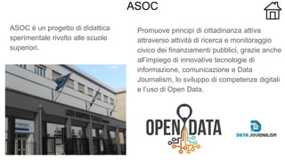 ASOC
ASOC è un progetto di didattica
sperimentale rivolto alle scuole
superiori.
Promuove principi di cittadinanza attiva
attraverso attività di ricerca e monitoraggio
civico dei finanziamenti pubblici, grazie anche
all’impiego di innovative tecnologie di
informazione, comunicazione e Data
Journalism, lo sviluppo di competenze digitali
e l’uso di Open Data.
 