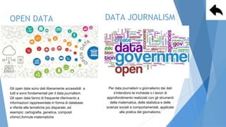 OPEN DATA
Gli open data sono dati liberamente accessibili a
tutti e sono fondamentali per il data journalism.
Gli open data fanno di frequente riferimento a
informazioni rappresentate in forma di database
e riferite alla tematiche più disparate, ad
esempio: cartografia, genetica, composti
chimici,formule matematiche e
scientifiche, dati medici e
DATA JOURNALISM
Per data journalism o giornalismo dei dati
s'intendono le inchieste o i lavori di
approfondimento realizzati con gli strumenti
della matematica, della statistica e delle
scienze sociali e comportamentali, applicate
alla pratica del giornalismo.
 