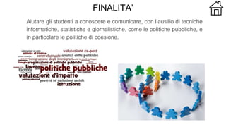 FINALITA’
Aiutare gli studenti a conoscere e comunicare, con l’ausilio di tecniche
informatiche, statistiche e giornalistiche, come le politiche pubbliche, e
in particolare le politiche di coesione.
 