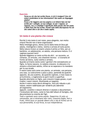 Esercizio
        Torna su ciò che hai scritto finora. A chi ti rivolgevi? Con chi
        volevi condividere le tue informazioni? Hai usato un linguaggio
        adatto?
        Prova a far leggere una tua pagina a un lettore-tipo (se hai
        scritto per i colleghi, un tuo collega; se per i ragazzi, un
        ragazzo, ecc.) e chiedigli il significato delle parole che hai usato
        e delle frasi che hai scritto. Prendi nota delle discrepanze fra ciò
        che volevi dire e ciò che è stato capito.



Un testo è una pianta che cresce
Perché il mio testo è così rozzo, poco elegante, non molto
chiaro? Perché non è bene organizzato?
Nella mitologia greca, Atena usciva dalla testa di Zeus già
adulta, intelligente e dotta, vestita e armata di tutto punto.
Nella natura invece un essere umano è prima un feto, poi un
bambino, un adolescente, un adulto, una persona matura. E ci
vogliono quarant’anni!
Quando leggiamo un testo scritto da altri – un racconto, un
romanzo, un articolo, una relazione tecnica – ci troviamo di
fronte ad Atena, tutta vestita e armata.
Quando scriviamo siamo come i genitori che concepiscono un
figlio, lo fanno nascere, lo vedono crescere, lo educano e lo
aiutano a diventare adulto, infine se ne separano e lo mandano
per la sua strada.
Il nostro testo sarà come una pianta, un animale, una persona,
una casa. Lo costruiremo a poco a poco, partendo da qualche
appunto, da una scaletta, da qualche capitolo, e man mano lo
arricchiremo, o toglieremo le parti inutili o superflue.
Quando alleviamo un figlio, può crescere troppo grasso, o può
tradire i nostri intenti, diventando un teppista.
Anche il nostro testo dovrà dimagrire, farsi più robusto o più
veloce, essere raddrizzato per renderlo più aderente
all’argomento.
Appunti, scalette e stesure diverse ci aiutano a documentare
l’evoluzione del testo, come le foto dell’album di famiglia, che
documentano la crescita dei figli.
Testi e ipertesti sono come piante. Dapprima c’è solo un
ramoscello, poi si diramano altri rami, crescono foglie, fiori e
frutti, infine ecco un grande albero che ci sta di fronte con la
sua personalità, la sua forza, la sua indipendenza.




-----------------------------------------------------------------------------------------------------------
            Mappe mentali e scrittura, di Umberto Santucci – I quaderni del MdS
                                                    - 11 -
 